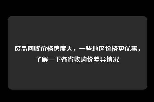 废品回收价格跨度大，一些地区价格更优惠，了解一下各省收购价差异情况