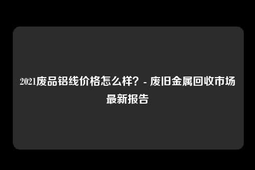 2021废品铝线价格怎么样？- 废旧金属回收市场最新报告