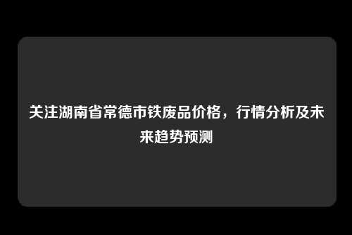关注湖南省常德市铁废品价格，行情分析及未来趋势预测