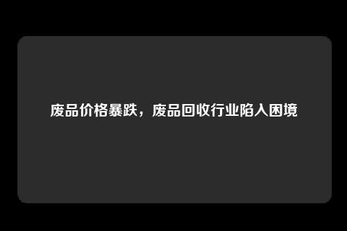废品价格暴跌，废品回收行业陷入困境