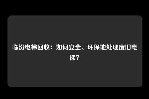 临汾电梯回收：如何安全、环保地处理废旧电梯？