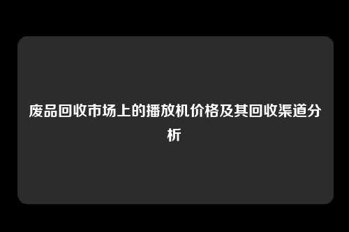 废品回收市场上的播放机价格及其回收渠道分析