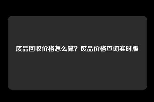 废品回收价格怎么算？废品价格查询实时版