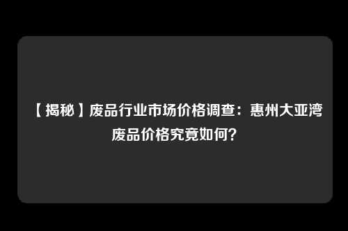 【揭秘】废品行业市场价格调查：惠州大亚湾废品价格究竟如何？