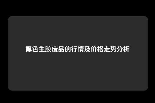 黑色生胶废品的行情及价格走势分析
