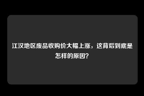 江汉地区废品收购价大幅上涨，这背后到底是怎样的原因？
