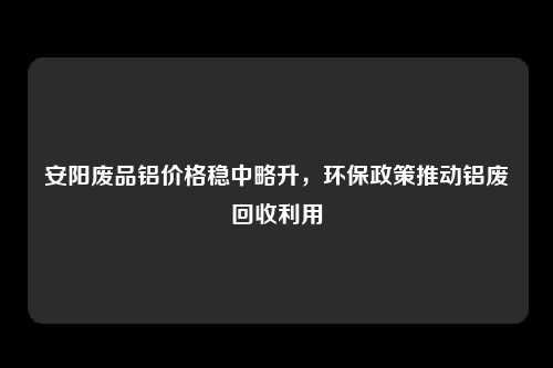 安阳废品铝价格稳中略升，环保政策推动铝废回收利用