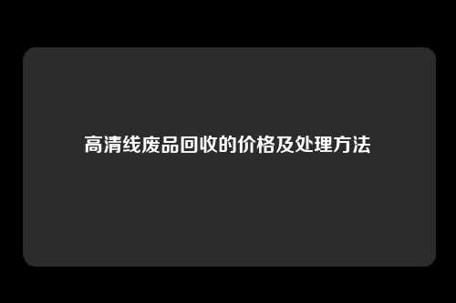 高清线废品回收的价格及处理方法