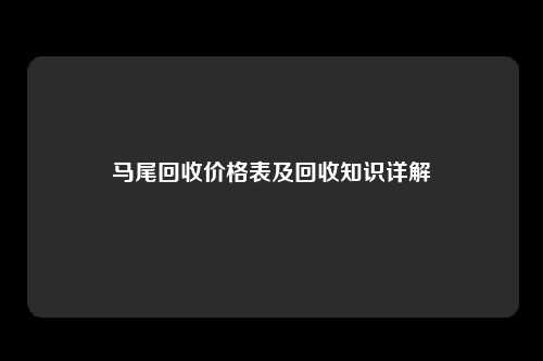 马尾回收价格表及回收知识详解