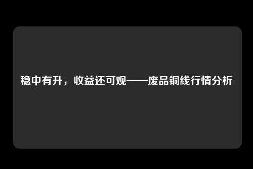 稳中有升，收益还可观——废品铜线行情分析