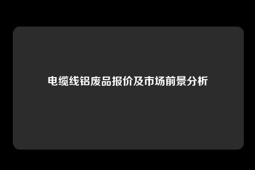 电缆线铝废品报价及市场前景分析