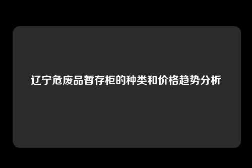 辽宁危废品暂存柜的种类和价格趋势分析