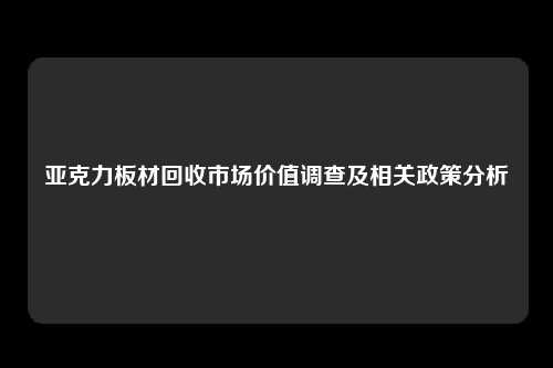亚克力板材回收市场价值调查及相关政策分析