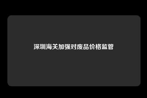 深圳海关加强对废品价格监管