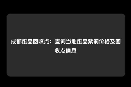 成都废品回收点：查询当地废品紫铜价格及回收点信息