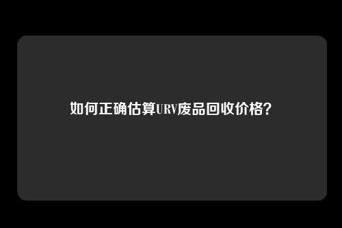如何正确估算URV废品回收价格？