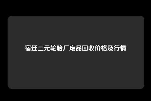 宿迁三元轮胎厂废品回收价格及行情