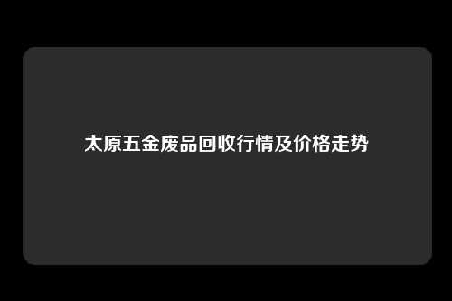 太原五金废品回收行情及价格走势