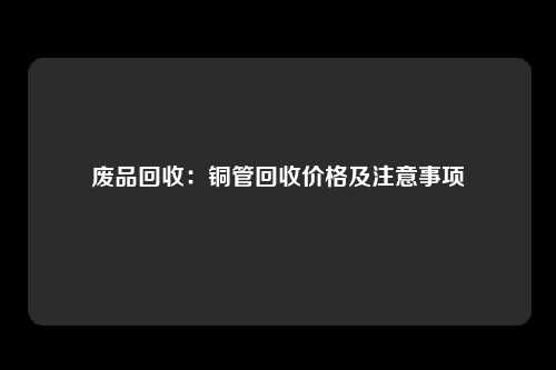 废品回收：铜管回收价格及注意事项