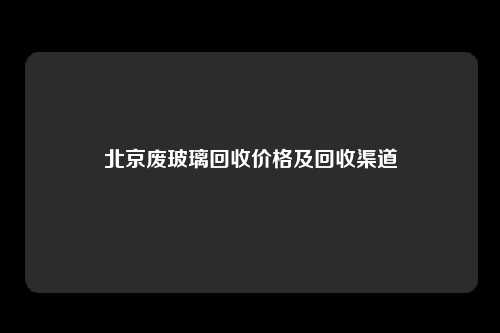 北京废玻璃回收价格及回收渠道