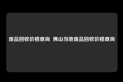 废品回收价格查询  佛山当地废品回收价格查询