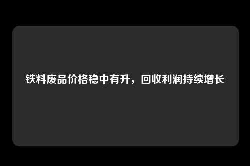 铁料废品价格稳中有升，回收利润持续增长