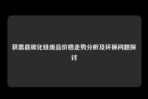 获嘉县碳化硅废品价格走势分析及环保问题探讨