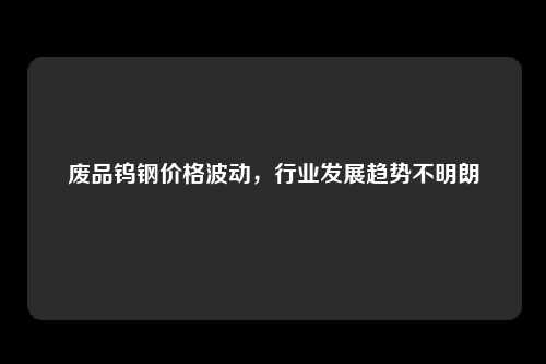 废品钨钢价格波动，行业发展趋势不明朗