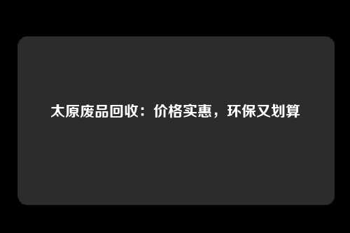 太原废品回收：价格实惠，环保又划算