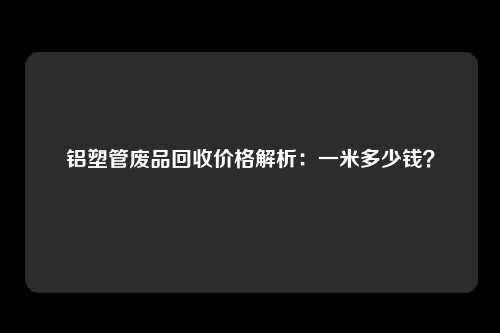 铝塑管废品回收价格解析：一米多少钱？
