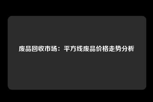 废品回收市场：平方线废品价格走势分析