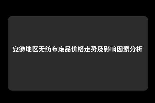 安徽地区无纺布废品价格走势及影响因素分析