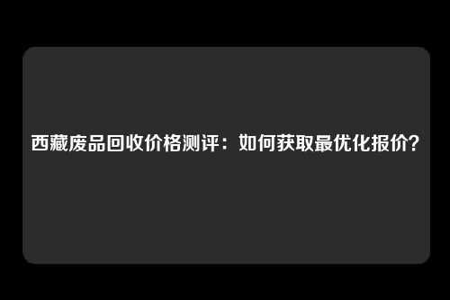 西藏废品回收价格测评：如何获取最优化报价？