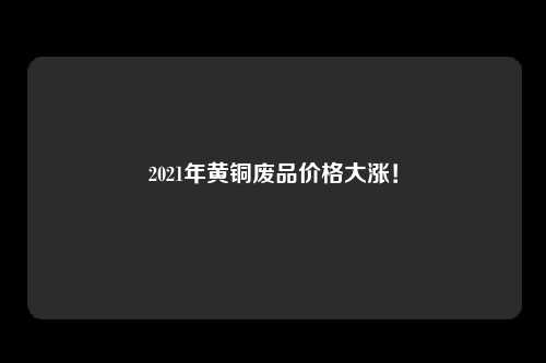 2021年黄铜废品价格大涨！