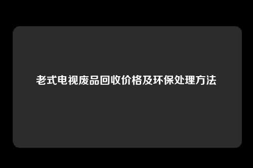老式电视废品回收价格及环保处理方法
