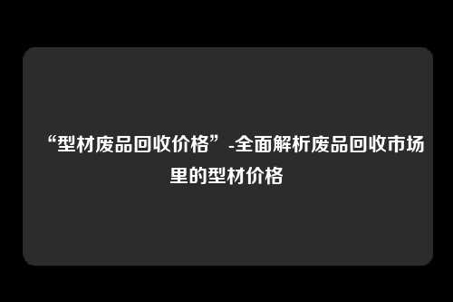 “型材废品回收价格”-全面解析废品回收市场里的型材价格