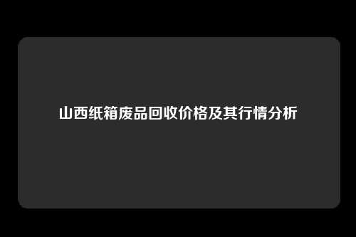 山西纸箱废品回收价格及其行情分析