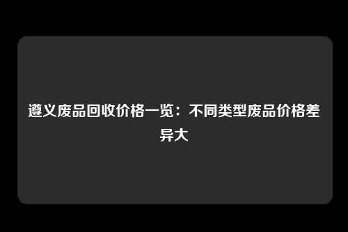 遵义废品回收价格一览：不同类型废品价格差异大