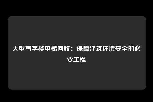 大型写字楼电梯回收：保障建筑环境安全的必要工程