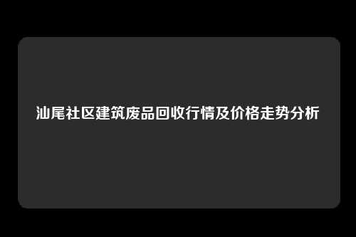 汕尾社区建筑废品回收行情及价格走势分析