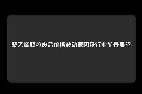 聚乙烯颗粒废品价格波动原因及行业前景展望
