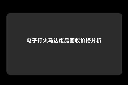 电子打火马达废品回收价格分析