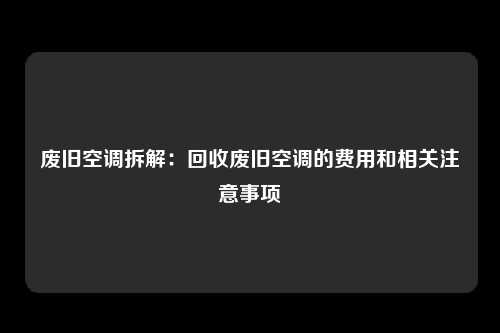 废旧空调拆解：回收废旧空调的费用和相关注意事项