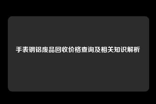 手表钢铝废品回收价格查询及相关知识解析