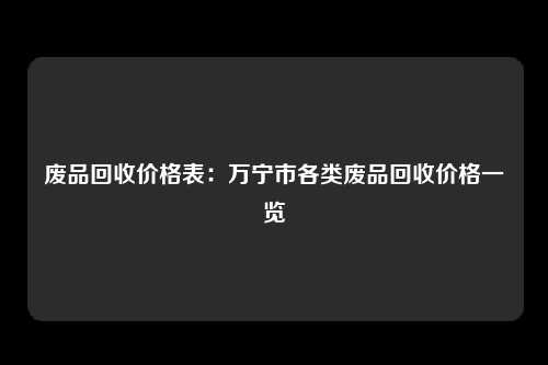 废品回收价格表：万宁市各类废品回收价格一览