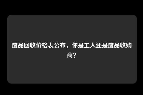 废品回收价格表公布，你是工人还是废品收购商？