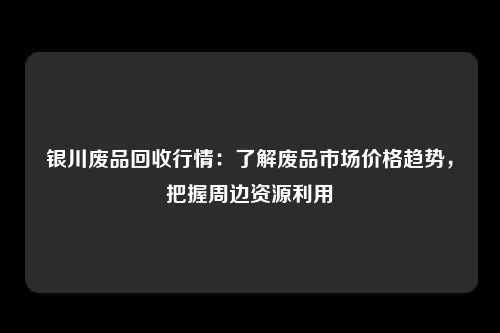 银川废品回收行情：了解废品市场价格趋势，把握周边资源利用