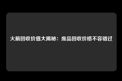 火箭回收价值大揭秘：废品回收价格不容错过