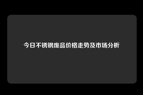 今日不锈钢废品价格走势及市场分析