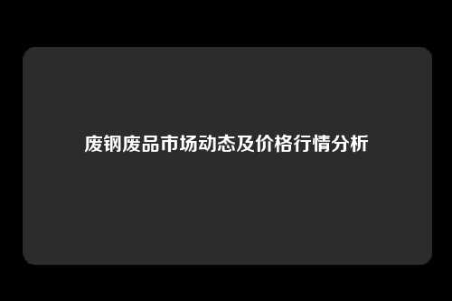 废钢废品市场动态及价格行情分析